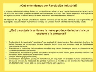 ¿Qué entendemos por Revolución industrial?
•Los términos industrialización y Revolución Industrial hacen referencia a un cambio fundamental en la fabricación
de productos elaborados que hasta entonces predominaban en el mundo. Este cambio se produjo en el siglo XVIII
en la producción que se llevaba a cabo de modo artesanal o mediante el sistema doméstico.
•A mediados del siglo XVIII en Gran Bretaña aparece un nuevo tipo de industria fabril que tuvo un gran éxito, ya
que lograba producir más en mucho menor tiempo y con un coste menor, además era más rápida y barata.
¿Qué características tienes la nueva producción industrial con
respecto a la artesanal?
1. Predominio de la maquinaria “maquinismo” que sustituyó al trabajo humano. Esta capacidad de ahorro de
trabajo humano fue contemplada durante bastante tiempo como una amenaza para los trabajadores
directamente afectados.
2. El empleo en la producción de innovaciones tecnológicas y fuentes de energías nuevas. A diferencia de las
primeras altamente contaminantes.
3. Concentración de obreros en grandes fábricas lo que supuso un ritmo, horario, jornal en dinero e implicó una
resistencia de los trabajadores a la disciplina laboral.
4. División del trabajo (especialización).
5. Concentración de capitales. (cualquier elemento que, en conjunción con el trabajo humano y la naturaleza,
sirve para producir. La necesidad de grandes inversiones a medida que se extendía la industrialización
afectó al comercio y sobre todo a la banca que vivió una gran expansión.
 
