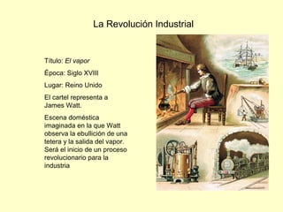 La Revolución Industrial
Título: El vapor
Época: Siglo XVIII
Lugar: Reino Unido
El cartel representa a
James Watt.
Escena doméstica
imaginada en la que Watt
observa la ebullición de una
tetera y la salida del vapor.
Será el inicio de un proceso
revolucionario para la
industria
 