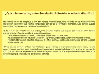 ¿Qué diferencia hay entre Revolución Industrial e Industrialización?
•El cambio fue de tal magnitud y tuvo tan hondas repercusiones, que no tardó en ser bautizado como
Revolución Industrial y sus efectos comparados con los de la Revolución Francesa. Este cambio supuso
una ruptura con respecto al tradicional mundo anterior.
•Este término es utilizado hoy para subrayar la profunda ruptura que supuso con respecto al tradicional
mundo anterior. En este sentido se suele distinguir una:
•Primera Revolución Industrial (1780-1840): vapor, algodón, ferrocarril.
•Segunda Revolución Industrial (1885-1914): petróleo, electricidad, automóvil, industria química.
•Tercera Revolución Industrial (posterior a 1945): atómica, electrónica, informática, carrera espacial,
mass media…etc.
•Otros autores prefieren utilizar industrialización para referirse al mismo fenómeno interpretado, en este
caso, como un proceso lento y gradual que transformó el mundo tradicional poco a poco sin romper del
todo con él. Esto fue especialmente visible en algunas áreas de la Europa continental que trataron de
seguir el ejemplo británico pero por distintos caminos.
 