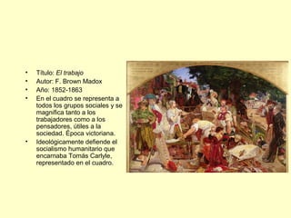 • Título: El trabajo
• Autor: F. Brown Madox
• Año: 1852-1863
• En el cuadro se representa a
todos los grupos sociales y se
magnifica tanto a los
trabajadores como a los
pensadores, útiles a la
sociedad. Época victoriana.
• Ideológicamente defiende el
socialismo humanitario que
encarnaba Tomás Carlyle,
representado en el cuadro.
 