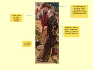 Thomas Carlyle,
pensador,
historiador y
ensayista
Dos intelectuales que
representan el sector
ilustrado de la clase
media y su preocupación
por los temas sociales
Reverendo F. Maurice.
Fundó el Working Men´s
College y la Escuela de
Arte para Trabajadores.
Acompañado
de su libro
 