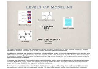 Levels Of Modeling

                                                      Connectivity between atoms


                     Electronic Structure
                                                          1,3.butadiene
                                                              C4H6                               General Properties
                                                                  Label




                                                   C4H6 + C2H3 = C6H8 + H
                        3D structure                             How it reacts
                                                                 (with labels)



The models of a molecule, the basis of all chemical modeling, have many levels of complexity. The key to modeling, in general, is to decide
which level of modeling is appropriate based on what is needed and what is computationally a!ordable.

At the quantum mechanical level, a molecular computation can take from hours to days. For this e!ort the model yields a high degree of detail
of the electronic structure, giving fundamental information about the bonding within the molecule, including the three dimensional structure
of the molecule. However, if this information is to be computed for a large number of molecules, as in some combustion models, this level of
detail is computationally una!ordable.

At a simpler level, the molecule can be viewed as atoms connected together. Implicit within this representation, is some distilled information
about how the molecule will look and will react. This type of model has distilled the valence structure of a molecule into a computationally
simple form. This type of model is used to generate combustion mechanisms.

Even simpler, a molecule is treated as a label. No detail about its structure is given, but knowledge about how it reacts (and the associated
thermochemistry) implicitly gives information about structure. This type of model is used in detailed kinetic computations in combustion.
 