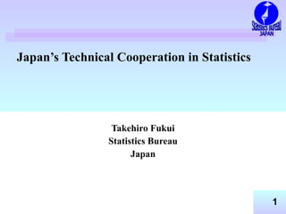 Japan’s Technical Cooperation in Statistics 　 Takehiro Fukui Statistics Bureau Japan Statistics Bureau JAPAN 
