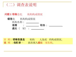（二）调查表说明 问题 1 ：信息化领导机构构成情况 信息化领导机构构成情况 机构名称：  __________  主管领导：  __________  职务：  __________   成员（处室）：  __________ 目  的： 了解信息化领导机构负责人及成员的构成情况。 说  明 ： “成员”一栏请依次填入 成员处室名称 。 