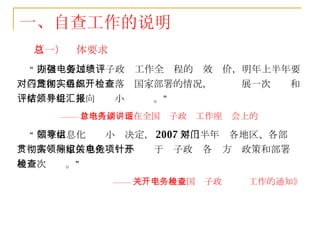 一、自查工作的说明 （一）总体要求 “ 国信办要加强电子政务工作全过程的绩效评价，明年上半年要对各地区、各部门贯彻落实国家部署的情况，组织开展一次检查和评估，并将结果向领导小组汇报。” —— 曾培炎副总理在全国电子政务工作座谈会上的讲话 “ 国家信息化领导小组决定， 2007 年上半年对各地区、各部门贯彻落实国家信息化领导小组关于电子政务各项方针政策和部署开展一次检查。” —— 《关于开展全国电子政务检查工作的通知》 