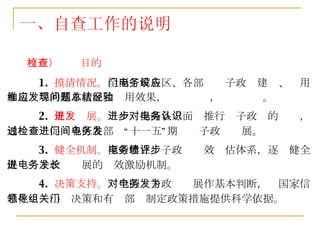 一、自查工作的说明 （三）检查目的 1.  摸清情况。 全面了解各区、各部门电子政务建设、应用和运维等的基本状况和应用效果，发现问题，总结经验。 2.  促进发展。 进一步提高各方面对推行电子政务的认识，通过检查促进各区各部门“十一五”期间电子政务发展。 3.  健全机制。 探索建立电子政务绩效评估体系，逐步健全促进电子政务发展的长效激励机制。 4.  决策支持。 对全国电子政务发展作基本判断，为国家信息化领导小组决策和有关部门制定政策措施提供科学依据。  