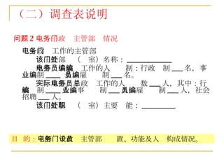 （二）调查表说明 问题 2 ：电子政务主管部门情况 电子政务工作的主管部门 该主管部门（处室）名称： ____________ 从事电子政务工作的人员编制：行政编制 ___ 名，事业编制 ____  名，雇员编制 ___ 名。 实际从事电子政务工作的人员总数 ___ 人，其中：行政编制 ____ 人，事业编制 ___ 人，雇员编制 ___ 人，社会招聘 ___ 人。  该主管部门（处室）主要职能： _________   目  的： 了解电子政务主管部门设置、功能及人员构成情况。 