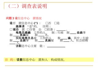 （二）调查表说明 问题 3 ：信息中心设置情况 是否设置信息中心 (*) ：  □否  □是 如果选择“是”的，请注明： □ 独立设置  □合署办公  □挂靠： ______ 。 从事电子政务工作的人员编制：行政编制 ____ 名，事业编制 ____ 名，雇员编制 ____ 名。 实际从事电子政务工作的人员总数 ____ 人，其中：行政编制 ____ 人，事业编制 ____ 人，雇员编制 ____ 人，社会招聘 ____ 人。 该信息中心主要职能：  ____________ 目  的： 了解信息中心设置和人员构成情况。 