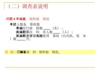 （二）调查表说明 问题 4 ：单位编制和装备情况 单位人数及计算机数 本单位行政编制数 ____ （名）； 机关在编在职的实有人数 ____ （人）； 机关在编在职人员使用计算机（台式机、笔记本电脑）数 _____ 台。   目  的： 了解各部门的编制和装备情况。 