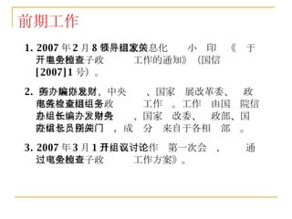 前期工作 1. 2007 年 2 月 8 日，国家信息化领导小组印发《关于开展全国电子政务检查工作的通知》（国信 [2007]1 号）。 2.  国务院信息办、中央编办、国家发展改革委、财政部成立全国电子政务检查工作组。工作组由国务院信息办任组长，中央编办、国家发改委、财政部、国务院信息办任副组长，成员分别来自于各相关部门。 3. 2007 年 3 月 1 日，召开工作组第一次会议，讨论通过《全国电子政务检查工作方案》。 