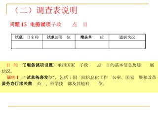 问题 15  ：国家电子政务试点项目 目  的： 了解各部门（区）承担国家电子政务试点项目的基本信息及建设进展状况。 说明 1 ：“试点部署单位”，包括：国务院信息化工作办公室、国家发展和改革委员会、国务院办公厅、科学技术部及其他有关单位。 （二）调查表说明 进展状况 地方牵头单位 试点部署单位 试点项目名称 