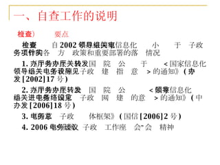 （二）检查要点 主要检查自 2002 年以来国家信息化领导小组关于电子政务工作的各项方针政策和重要部署的落实情况 1. 《中共中央办公厅国务院办公厅关于转发 < 国家信息化领导小组关于我国电子政务建设指导意见 > 的通知》 ( 中办发 [2002]17 号 ) 2. 《中共中央办公厅国务院办公厅转发 < 国家信息化领导小组关于推进国家电子政务网络建设的意见 > 的通知》 ( 中办发 [2006]18 号 ) 3. 《国家电子政务总体框架》 ( 国信 [2006]2 号 ) 4. 2006 年“全国电子政务工作座谈会”会议精神 一、自查工作的说明 