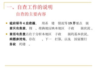 自查的主要内容 重点从组织领导等 4 大方面、应用系统建设情况等 19 个要点开展自查，全面、翔实、准确地反映本地区电子政务发展状况 。 自查报告重点在于分析本地区电子政务发展的基本状况、特点和效果、存在问题、下一步打算，以及对国家推行电子政务的建议。 一、自查工作的说明 