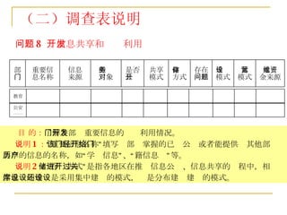 问题 8  ：信息共享和开发利用 目 的： 了解各部门重要信息的开发利用情况。 说明 1 ： “重要信息名称”填写该部门掌握的已经公开或者能提供给其他部门共享的信息的名称，如“学历信息”、“户籍信息”等。 说明 2 ：“存储方式”是指各地区在推进信息公开、信息共享的过程中，相关信息库的建设是采用集中建设的模式，还是分布建设建设的模式。 （二）调查表说明 运营 模式 运维资 金来源 建设 模式 存在 问题 存储 方式 共享 模式 是否 公开 服务 对象 信息 来源 重要信 息名称 部 门 教育 公安 …… 