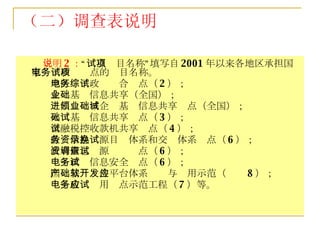 说明 2 ： “试点项目名称”填写自 2001 年以来各地区承担国家电子政务试点的项目名称。 地区电子政务综合试点（ 2 ）； 企业基础信息共享（全国）； 进出口领域企业基础信息共享试点（全国）； 人口基础信息共享试点（ 3 ）； 金融税控收款机共享试点（ 4 ）； 政务信息资源目录体系和交换体系试点（ 6 ）； 政府信息资源调查试点（ 6 ）； 电子政务信息安全试点（ 6 ）； 国产基础软件平台体系开发与应用示范（ 8 ）； 电子政务应用试点示范工程（ 7 ）等。 （二）调查表说明 