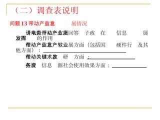 问题 13 ：带动信息产业发展情况 请从以下几个方面回答电子政务在带动信息产业发展方面发挥的作用 在带动信息产业发展方面（包括国产软硬件行业及其他方面）： _______________________________ 在带动关键技术研发方面 ： __________________ 在政务信息资源社会使用效果方面： _____________   （二）调查表说明 