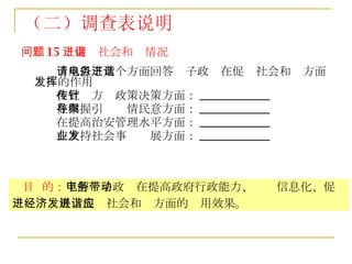 问题 15 ：促进社会和谐情况 请从以下几个方面回答电子政务在促进社会和谐方面发挥的作用 在宣传方针政策决策方面： ____________ 在掌握引导舆情民意方面： ____________ 在提高治安管理水平方面： ____________ 在支持社会事业发展方面： ____________ （二）调查表说明 目  的： 了解电子政务在提高政府行政能力、带动信息化、促进经济发展、促进社会和谐方面的应用效果。   