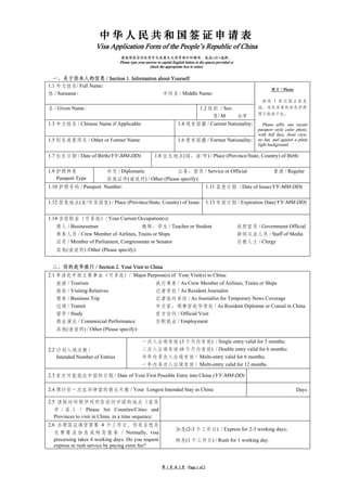 中华人民共和国签证申请表
                     Visa Application Form of the People’s Republic of China
                                 请逐项在空白处用中文或英文大写字母打印填写，或在□打×选择。
                                 Please type your answer in capital English letters in the spaces provided or
                                                    check the appropriate box to select.


  一、关于你本人的信息 / Section 1. Information about Yourself                                                                   清空重填/Reset Form
1.1 外文姓名/ Full Name:
                                                                                                                              照片 / Photo
姓 / Surname：                            中间名 / Middle Name:
                                                                                                                        请将 1 张近期正面免
名 / Given Name：                                                                       1.2 性别 / Sex:                    冠、浅色背景的彩色护照
                                                                                                                       照片粘贴于此。
                                                                                           男/ M     女/F
1.3 中文姓名 / Chinese Name if Applicable:                                 1.4 现有国籍 / Current Nationality:                    Please affix one recent
                                                                                                                       passport style color photo,
                                                                                                                       with full face, front view,
1.5 别名或曾用名 / Other or Former Name:                                     1.6 曾有国籍 / Former Nationality:                  no hat, and against a plain
                                                                                                                       light background.

1.7 出生日期 / Date of Birth(YY-MM-DD):                     1.8 出生地点(国、省/市) / Place (Province/State, Country) of Birth:

1.9 护照种类                  外交 / Diplomatic         公务、官员 / Service or Official                                                  普通 / Regular
    Passport Type         其他证件(请说明) / Other (Please specify):
1.10 护照号码 / Passport Number:                                                              1.11 签发日期 / Date of Issue(YY-MM-DD):

1.12 签发地点(省/市及国家) / Place (Province/State, Country) of Issue: 1.13 失效日期 / Expiration Date(YY-MM-DD):


1.14 当前职业（可多选）/ Your Current Occupation(s):
   商人 / Businessman                   教师、学生 / Teacher or Student                                                政府官员 / Government Official
   乘务人员 / Crew Member of Airlines, Trains or Ships                                                              新闻从业人员 / Staff of Media
   议员 / Member of Parliament, Congressman or Senator                                                            宗教人士 / Clergy
   其他(请说明) /Other (Please specify):


 二、你的赴华旅行 / Section 2. Your Visit to China
2.1 申请赴中国主要事由（可多选）/ Major Purpose(s) of Your Visit(s) to China:
   旅游 / Tourism                                         执行乘务 / As Crew Member of Airlines, Trains or Ships
   探亲 / Visiting Relatives                              记者常驻 / As Resident Journalist
   商务 / Business Trip                                   记者临时采访 / As Journalist for Temporary News Coverage
   过境 / Transit                                         外交官、领事官赴华常驻 / As Resident Diplomat or Consul in China
   留学 / Study                                           官方访问 / Official Visit
   商业演出 / Commercial Performance                        任职就业 / Employment
   其他(请说明) / Other (Please specify):

                                               一次入出境有效 (3 个月内有效) / Single entry valid for 3 months;
2.2 计划入境次数 /                                   二次入出境有效 (6 个月内有效) / Double entry valid for 6 months;
    Intended Number of Entries                 半年内多次入出境有效 / Multi-entry valid for 6 months;
                                               一年内多次入出境有效 / Multi-entry valid for 12 months.

2.3 首次可能抵达中国的日期 / Date of Your First Possible Entry into China (YY-MM-DD)

2.4 预计你一次在华停留的最长天数 / Your Longest Intended Stay in China                                                                                    Days

2.5 请按时间顺序列明你访问中国的地点（省及
   市 / 县 ） / Please list Counties/Cities and
   Provinces to visit in China in a time sequence:
2.6 办理签证通常需要 4 个工作日，你是否想另
                                                                      加急(2-3 个工作日) / Express for 2-3 working days;
   交 费 要 求 加 急 或 特 急 服 务 / Normally, visa
   processing takes 4 working days. Do you request                    特急(1 个工作日) / Rush for 1 working day.
   express or rush service by paying extra fee?



                                                             第 1 页 共 2 页 / Page 1 of 2
 