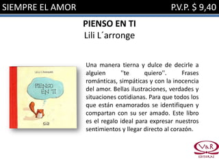 SIEMPRE EL AMOR                                   P.V.P. $ 9,40
                  PIENSO EN TI
                  Lili L´arronge

                  Una manera tierna y dulce de decirle a
                  alguien      ''te      quiero''.     Frases
                  románticas, simpáticas y con la inocencia
                  del amor. Bellas ilustraciones, verdades y
                  situaciones cotidianas. Para que todos los
                  que están enamorados se identifiquen y
                  compartan con su ser amado. Este libro
                  es el regalo ideal para expresar nuestros
                  sentimientos y llegar directo al corazón.
 