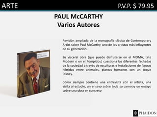 ARTE P.V.P. $ 79.95
PAUL McCARTHY
Varios Autores
Revisión ampliada de la monografía clásica de Contemporary
Artist sobre Paul McCarthy, uno de los artistas más influyentes
de su generación.
Su visceral obra (que puede disfrutarse en el MOMA, tate
Modern o en el Pompidou) cuestiona las diferentes fachadas
de la sociedad a través de esculturas e instalaciones de figuras
híbridas entre animales, plantas humanos con un toque
Disney.
Como siempre contiene una entrevista con el artista, una
visita al estudio, un ensayo sobre toda su carreray un ensayo
sobre una obra en concreto
 
