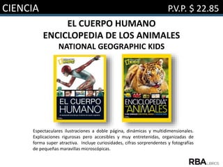 CIENCIA P.V.P. $ 22.85
EL CUERPO HUMANO
ENCICLOPEDIA DE LOS ANIMALES
NATIONAL GEOGRAPHIC KIDS
Espectaculares ilustraciones a doble página, dinámicas y multidimensionales.
Explicaciones rigurosas pero accesibles y muy entretenidas, organizadas de
forma super atractiva. Incluye curiosidades, cifras sorprendentes y fotografías
de pequeñas maravillas microscópicas.
 