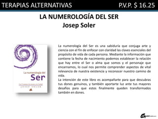 TERAPIAS ALTERNATIVAS P.V.P. $ 16.25
LA NUMEROLOGÍA DEL SER
Josep Soler
La numerología del Ser es una sabiduría que conjuga arte y
ciencia con el fin de enfocar con claridad las claves esenciales del
propósito de vida de cada persona. Mediante la información que
contiene la fecha de nacimiento podemos establecer la relación
que hay entre el Ser o alma que somos y el personaje que
encarnamos, lo cual nos permite comprender aspectos de vital
relevancia de nuestra existencia y reconocer nuestro camino de
vida.
La intención de este libro es acompañarte para que descubras
tus dones genuinos, y también aportarte luz ante tus mayores
desafíos para que estos finalmente queden transformados
también en dones.
 