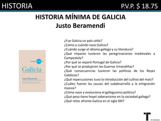 HISTORIA P.V.P. $ 18.75
HISTORIA MÍNIMA DE GALICIA
Justo Beramendi
¿Fue Galicia un país celta?
¿Cómo y cuándo nace Galicia?
¿Cuándo surge el idioma gallego y su literatura?
¿Qué impacto tuvieron las peregrinaciones medievales a
Compostela?
¿Por qué se separó Portugal de Galicia?
¿Por qué se produjeron las Guerras Irmandiñas?
¿Qué consecuencias tuvieron las políticas de los Reyes
Católicos?
¿Qué repercusiones tuvo la introducción del cultivo del maíz?
¿Cuáles fueron las causas del subdesarrollo y la emigración
masiva?
¿Cómo nace y evoluciona el galleguismo político?
¿Qué peso tiene hoyel soberanismo en la sociedad gallega?
¿Qué retos afronta Galicia en el siglo XXI?
 