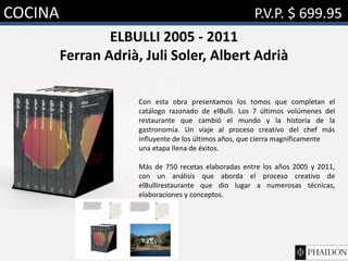 COCINA P.V.P. $ 699.95
ELBULLI 2005 - 2011
Ferran Adrià, Juli Soler, Albert Adrià
Con esta obra presentamos los tomos que completan el
catálogo razonado de elBulli. Los 7 últimos volúmenes del
restaurante que cambió el mundo y la historia de la
gastronomía. Un viaje al proceso creativo del chef más
influyente de los últimos años, que cierra magníficamente
una etapa llena de éxitos.
Más de 750 recetas elaboradas entre los años 2005 y 2011,
con un análisis que aborda el proceso creativo de
elBullirestaurante que dio lugar a numerosas técnicas,
elaboraciones y conceptos.
 