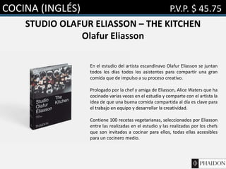 COCINA (INGLÉS) P.V.P. $ 45.75
STUDIO OLAFUR ELIASSON – THE KITCHEN
Olafur Eliasson
En el estudio del artista escandinavo Olafur Eliasson se juntan
todos los días todos los asistentes para compartir una gran
comida que de impulso a su proceso creativo.
Prologado por la chef y amiga de Eliasson, Alice Waters que ha
cocinado varias veces en el estudio y comparte con el artista la
idea de que una buena comida compartida al día es clave para
el trabajo en equipo y desarrollar la creatividad.
Contiene 100 recetas vegetarianas, seleccionados por Eliasson
entre las realizadas en el estudio y las realizadas por los chefs
que son invitados a cocinar para ellos, todas ellas accesibles
para un cocinero medio.
 