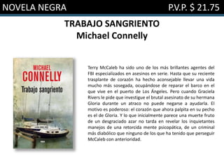 NOVELA NEGRA P.V.P. $ 21.75
TRABAJO SANGRIENTO
Michael Connelly
Terry McCaleb ha sido uno de los más brillantes agentes del
FBI especializados en asesinos en serie. Hasta que su reciente
trasplante de corazón ha hecho aconsejable llevar una vida
mucho más sosegada, ocupándose de reparar el barco en el
que vive en el puerto de Los Ángeles. Pero cuando Graciela
Rivers le pide que investigue el brutal asesinato de su hermana
Gloria durante un atraco no puede negarse a ayudarla. El
motivo es poderoso: el corazón que ahora palpita en su pecho
es el de Gloria. Y lo que inicialmente parece una muerte fruto
de un desgraciado azar no tarda en revelar los inquietantes
manejos de una retorcida mente psicopática, de un criminal
más diabólico que ninguno de los que ha tenido que perseguir
McCaleb con anterioridad.
 