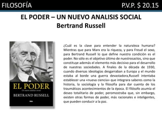 FILOSOFÍA P.V.P. $ 20.15
EL PODER – UN NUEVO ANALISIS SOCIAL
Bertrand Russell
¿Cuál es la clave para entender la naturaleza humana?
Mientras que para Marx era la riqueza, y para Freud el sexo,
para Bertrand Russell lo que define nuestra condición es el
poder. No sólo es el objetivo último de nuestrosactos, sino que
constituye además el elemento más decisivo para el desarrollo
de nuestras sociedades. A finales de la década de 1930,
cuando diversas ideologías desgarraban a Europa y el mundo
estaba al borde una guerra devastadora,Russell intentaba
establecer una «nueva ciencia» que integrara saberes como la
historia, la sociología y la filosofía para dar cuenta de los
traumáticos acontecimientos de la época. El filósofo asumía el
deseo totalitario de poder, peromostraba que, sin embargo,
existen otras formas de poder, más racionales e inteligentes,
que pueden conducir a la paz.
 