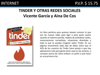 INTERNET P.V.P. $ 15.75
TINDER Y OTRAS REDES SOCIALES
Vicente García y Aina De Cos
Un libro perfecto para quienes deseen conocer lo que
son las nuevas redes para ligar o para quien quiera
sacarles el máximo partido, repleto de anécdotas reales,
conversaciones surrealistas, situaciones divertidas y
todo lo que te puedas imaginar sobre Tinder. En sus
páginas encontrarás todo tipo de datos como que el
42% de los usuarios de Tinder tiene pareja o que hay
aplicaciones solo para gente tener sexo en los aviones, o
consejos acerca de cómo enfocar un perfil o qué hacer
en una primera cita.
 