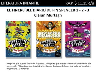 LITERATURA INFANTIL P.V.P. $ 11.15 c/u
EL FINCREÍBLE DIARIO DE FIN SPENCER 1 - 2 - 3
Ciaran Murtagh
Imagínate que puedes reescribir tu pasado… Imagínate que puedes cambiar un día horrible por
uno genial… FIN no tiene que imaginárselo… Con su diario puede hacer que todo sea increíble…
mejor dicho… ¡Fincreíble!
 