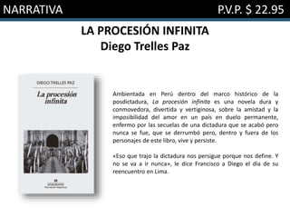 NARRATIVA P.V.P. $ 22.95
LA PROCESIÓN INFINITA
Diego Trelles Paz
Ambientada en Perú dentro del marco histórico de la
posdictadura, La procesión infinita es una novela dura y
conmovedora, divertida y vertiginosa, sobre la amistad y la
imposibilidad del amor en un país en duelo permanente,
enfermo por las secuelas de una dictadura que se acabó pero
nunca se fue, que se derrumbó pero, dentro y fuera de los
personajes de este libro, vive y persiste.
«Eso que trajo la dictadura nos persigue porque nos define. Y
no se va a ir nunca», le dice Francisco a Diego el día de su
reencuentro en Lima.
 