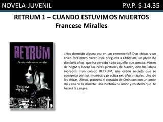 NOVELA JUVENIL P.V.P. $ 14.35
RETRUM 1 – CUANDO ESTUVIMOS MUERTOS
Francese Miralles
¿Has dormido alguna vez en un cementerio? Dos chicas y un
chico forasteros hacen esta pregunta a Christian, un joven de
dieciséis años que ha perdido todo aquello que amaba. Visten
de negro y llevan las caras pintadas de blanco, con los labios
morados. Han creado RETRUM, una orden secreta que se
comunica con los muertos y practica extraños rituales. Una de
las chicas, Alexia, poseerá el corazón de Christian con un amor
más allá de la muerte. Una historia de amor y misterio que te
helará la sangre.
 