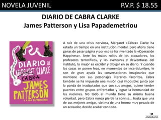 NOVELA JUVENIL P.V.P. $ 18.55
DIARIO DE CABRA CLARKE
James Patterson y Lisa Papademetriou
A raíz de una crisis nerviosa, Margaret «Cabra» Clarke ha
estado un tiempo en una institución mental, pero ahora tiene
ganas de pasar página y por eso se ha inventado la «Operación
Happiness». Ante los malos rollos de los acosadores, los
profesores terroríficos, y las aventuras y desventuras del
instituto, lo mejor es escribir y dibujar en su diario. Y cuando
las cosas se ponen feas, en momentos de incertidumbre, le
son de gran ayuda las conversaciones imaginarias que
mantiene con sus personajes literarios favoritos. Cabra
también se ha impuesto una misión casi imposible: junto con
la panda de inadaptados que son sus amigos, quiere tender
puentes entre grupos enfrentados y lograr la hermandad de
las naciones. No todo el mundo tiene su misma buena
voluntad, pero Cabra nunca pierde la sonrisa... hasta que una
de sus mejores amigas, víctima de una broma muy pesada de
un acosador, decide acabar con todo.
 