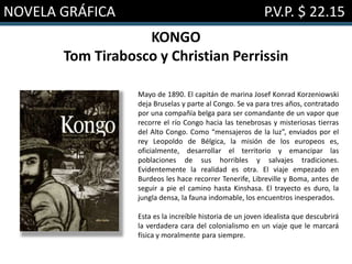 NOVELA GRÁFICA P.V.P. $ 22.15
KONGO
Tom Tirabosco y Christian Perrissin
Mayo de 1890. El capitán de marina Josef Konrad Korzeniowski
deja Bruselas y parte al Congo. Se va para tres años, contratado
por una compañía belga para ser comandante de un vapor que
recorre el río Congo hacia las tenebrosas y misteriosas tierras
del Alto Congo. Como “mensajeros de la luz”, enviados por el
rey Leopoldo de Bélgica, la misión de los europeos es,
oficialmente, desarrollar el territorio y emancipar las
poblaciones de sus horribles y salvajes tradiciones.
Evidentemente la realidad es otra. El viaje empezado en
Burdeos les hace recorrer Tenerife, Libreville y Boma, antes de
seguir a pie el camino hasta Kinshasa. El trayecto es duro, la
jungla densa, la fauna indomable, los encuentros inesperados.
Esta es la increíble historia de un joven idealista que descubrirá
la verdadera cara del colonialismo en un viaje que le marcará
física y moralmente para siempre.
 