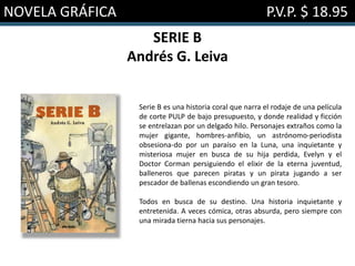 NOVELA GRÁFICA P.V.P. $ 18.95
SERIE B
Andrés G. Leiva
Serie B es una historia coral que narra el rodaje de una película
de corte PULP de bajo presupuesto, y donde realidad y ficción
se entrelazan por un delgado hilo. Personajes extraños como la
mujer gigante, hombres-anfibio, un astrónomo-periodista
obsesiona-do por un paraíso en la Luna, una inquietante y
misteriosa mujer en busca de su hija perdida, Evelyn y el
Doctor Corman persiguiendo el elixir de la eterna juventud,
balleneros que parecen piratas y un pirata jugando a ser
pescador de ballenas escondiendo un gran tesoro.
Todos en busca de su destino. Una historia inquietante y
entretenida. A veces cómica, otras absurda, pero siempre con
una mirada tierna hacia sus personajes.
 