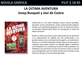 NOVELA GRÁFICA P.V.P. $ 18.95
LA ÚLTIMA AVENTURA
Josep Busquet y Javi de Castro
¡Adentrarse en una selva inhóspita, buscar tesoros perdidos,
descubrir nuevas civilizaciones, luchar contra grandes peligros!
¿Quién no ha soñado de pequeño en vivir mil aventuras junto a
sus grandes héroes?¡¡Nick Rivers ha conseguido el sueño de
todos nosotros!!
Desde su infancia ha sido un gran apasionado de las aventuras
y ha coleccionado los objetos que han pertenecido a sus
grandes ídolos y, tras convencerlos de seguirle, nos adentrará a
todos en un mundo inesperado, donde nada es lo que parece y
cualquier cosa puede suceder. Los diálogos ágiles y dinámicos
nos trasladarán a un mundo que muchos creíamos perdido. Los
flashbacks nos permitirán conocer de primera mano la vida de
unos protagonistas que han evolucionado con el tiempo y cuyo
futuro no siempre es el que tenían pensado.
 