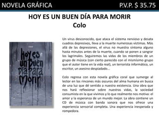 NOVELA GRÁFICA P.V.P. $ 35.75
HOY ES UN BUEN DÍA PARA MORIR
Colo
Un virus desconocido, que ataca el sistema nervioso y desata
cuadros depresivos, lleva a la muerte numerosas víctimas. Más
allá de las depresiones, el virus no muestra síntoma alguno
hasta minutos antes de la muerte, cuando se ponen a sangrar
los lagrimales. Seguiremos las vidas de los miembros de un
grupo de música (con cierto parecido con el mismísimo grupo
que el autor tiene en la vida real), un terrorista informático, un
escritor, un asesino despiadado...
Colo regresa con esta novela gráfica coral que sumerge al
lector en los rincones más oscuros del alma humana en busca
de una luz que dé sentido a nuestra existencia. Una obra que
nos hará reflexionar sobre nuestras vidas, la sociedad
consumista en la que vivimos y lo que realmente nos motiva: el
amor y la esperanza de un mundo mejor. La obra contiene un
CD de música con banda sonora que nos ofrece una
experiencia sensorial completa. Una experiencia inesperada y
rompedora.
 
