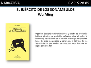NARRATIVA P.V.P. $ 28.85
EL EJÉRCITO DE LOS SONÁMBULOS
Wu Ming
Ingenioso pastiche de novela histórica y folletín de aventuras;
brillante ejercicio de erudición; reflexión sobre el poder, la
violencia y las sacudidas de la historia; relato ágil y trepidante,
lleno de giros inesperados y sorpresas, El Ejército de los
Sonámbulos es por encima de todo un festín literario, un
regalo para el lector.
 