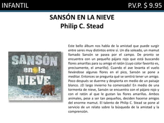 INFANTIL P.V.P. $ 9.95
SANSÓN EN LA NIEVE
Philip C. Stead
Este bello álbum nos habla de la amistad que puede surgir
entre seres muy distintos entre sí. Un día soleado, un mamut
llamado Sansón se pasea por el campo. De pronto se
encuentra con un pequeño pájaro rojo que está buscando
flores amarillas para su amigo el ratón (cuyo color favorito es,
precisamente, el amarillo). Cuando el ave levanta el vuelo
llevándose algunas flores en el pico, Sansón se pone a
meditar. Entonces se pregunta qué se sentirá tener un amigo.
Poco después se duerme y despierta en medio de un paisaje
blanco. ¡El largo invierno ha comenzado! En medio de una
tormenta de nieve, Sansón se encuentra con el pájaro rojo y
con el ratón al que le gustan las flores amarillas. Ambos
animales, pese a ser tan pequeños, deciden hacerse amigos
del enorme mamut. El talento de Philip C. Stead se pone al
servicio de un relato sobre la búsqueda de la amistad y la
comprensión.
 