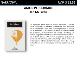 NARRATIVA P.V.P. $ 12.55
AMOR PERDURABLE
Ian McEwan
Los tripulantes de un globo, un anciano y su nieto, se ven en
serias dificultades. El aerostato, incontrolado, sube en el aire
con el niño dentro, y Joe y otros hombres presentes en el lugar
van a socorrerlo. En ese extraño nudo de encuentros urdido
por el destino, el muy racional Joe conoce a Jed Parry, un
fanático religioso que se obsesionará implacablemente con él...
Ian McEwan, con su sutil ironía y su peculiar gusto por la
comicidad más ominosa, urde una ambigua fábula moral, un
thriller apasionante acerca de la naturaleza misma del amor, y
su localización en la encrucijada entre la racionalidad y la
locura
 