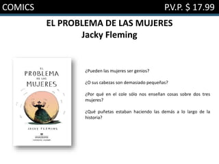 COMICS P.V.P. $ 17.99
EL PROBLEMA DE LAS MUJERES
Jacky Fleming
¿Pueden las mujeres ser genios?
¿O sus cabezas son demasiado pequeñas?
¿Por qué en el cole sólo nos enseñan cosas sobre dos tres
mujeres?
¿Qué puñetas estaban haciendo las demás a lo largo de la
historia?
 