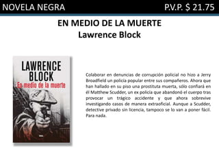 NOVELA NEGRA P.V.P. $ 21.75
EN MEDIO DE LA MUERTE
Lawrence Block
Colaborar en denuncias de corrupción policial no hizo a Jerry
Broadfield un policía popular entre sus compañeros. Ahora que
han hallado en su piso una prostituta muerta, sólo confiará en
él Matthew Scudder, un ex policía que abandonó el cuerpo tras
provocar un trágico accidente y que ahora sobrevive
investigando casos de manera extraoficial. Aunque a Scudder,
detective privado sin licencia, tampoco se lo van a poner fácil.
Para nada.
 