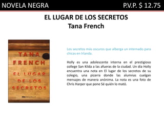 NOVELA NEGRA P.V.P. $ 12.75
EL LUGAR DE LOS SECRETOS
Tana French
Los secretos más oscuros que alberga un internado para
chicas en Irlanda.
Holly es una adolescente interna en el prestigioso
college San Kilda a las afueras de la ciudad. Un día Holly
encuentra una nota en El lugar de los secretos de su
colegio, una pizarra donde las alumnas cuelgan
mensajes de manera anónima. La nota es una foto de
Chris Harper que pone Sé quién lo mató.
 