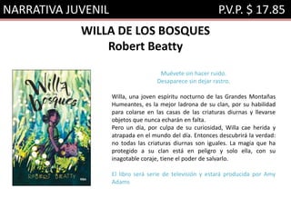 NARRATIVA JUVENIL P.V.P. $ 17.85
WILLA DE LOS BOSQUES
Robert Beatty
Muévete sin hacer ruido.
Desaparece sin dejar rastro.
Willa, una joven espíritu nocturno de las Grandes Montañas
Humeantes, es la mejor ladrona de su clan, por su habilidad
para colarse en las casas de las criaturas diurnas y llevarse
objetos que nunca echarán en falta.
Pero un día, por culpa de su curiosidad, Willa cae herida y
atrapada en el mundo del día. Entonces descubrirá la verdad:
no todas las criaturas diurnas son iguales. La magia que ha
protegido a su clan está en peligro y solo ella, con su
inagotable coraje, tiene el poder de salvarlo.
El libro será serie de televisión y estará producida por Amy
Adams
 