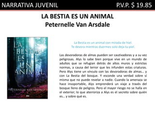 NARRATIVA JUVENIL P.V.P. $ 19.85
LA BESTIA ES UN ANIMAL
Peternelle Van Arsdale
La Bestia es un animal con mirada de hiel.
Te devora mientras duermes solo deja tu piel.
Las devoradoras de almas pueden ser cautivadoras y a su vez
peligrosas. Alys lo sabe bien porque vive en un mundo de
adultos que se refugian detrás de altos muros y estrictas
normas, a causa del terror que les infunden estas criaturas.
Pero Alys tiene un vínculo con las devoradoras de almas… y
con La Bestia del bosque. Y esconde una verdad sobre sí
misma que no puede revelar a nadie. Cuando la amenaza se
hace insoportable, Alys emprenderá un viaje a través del
bosque lleno de peligros. Pero el mayor riesgo no se halla en
el exterior; lo que aterroriza a Alys es el secreto sobre quién
es… y sobre qué es.
 