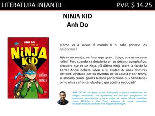 LITERATURA INFANTIL P.V.P. $ 14.25
NINJA KID
Anh Do
¿Cómo va a salvar el mundo si ni sabe ponerse los
calzoncillos?
Nelson no encaja, no lleva ropa guay… ¡Vaya, que es un poco
rarito! Pero cuando se despierta en su décimo cumpleaños,
descubre que es un ninja. ¡El último ninja sobre la faz de la
Tierra! Ahora deberá salvar a su ciudad de unas criaturas
terribles. Ayudado por los inventos de su abuela y por Kenny,
su alocado primo, ¿podrá Nelson perfeccionar sus habilidades
como ninja y afrontar el peligro que acecha su ciudad?
AHN DO es un autor, actor, humorista y artista australiano de
origen vietnamita. Ha aparecido en muchos programas de
televisión australianos y es el autor de varios libros infantiles
como WeirDo o Hot Dog!, además de unas memorias
multipremiadas tituladas The Happiest Refugee.
 
