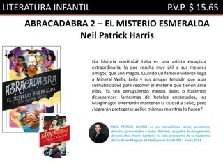 LITERATURA INFANTIL P.V.P. $ 15.65
ABRACADABRA 2 – EL MISTERIO ESMERALDA
Neil Patrick Harris
¡La historia continúa! Leila es una artista escapista
extraordinaria, lo que resulta muy útil a sus mejores
amigos, que son magos. Cuando un famoso vidente llega
a Mineral Wells, Leila y sus amigos tendrán que usar
sushabilidades para resolver el misterio que tienen ante
ellos. Ya sea persiguiendo monos locos o haciendo
desaparecer fantasmas de hoteles encantados, los
Margimagos intentarán mantener la ciudad a salvo, pero
¿lograrán protegerse aellos mismos mientras lo hacen?
NEIL PATRICK HARRIS es un consolidado actor, productor,
director, presentador y autor. Además, es padre de dos gemelos
de seis años. Harris también ha sido presidente de la Academia
de las Artes Mágicas de Hollywood desde 2011 hasta 2014.
 